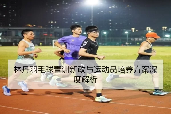 林丹羽毛球青训新政与运动员培养方案深度解析